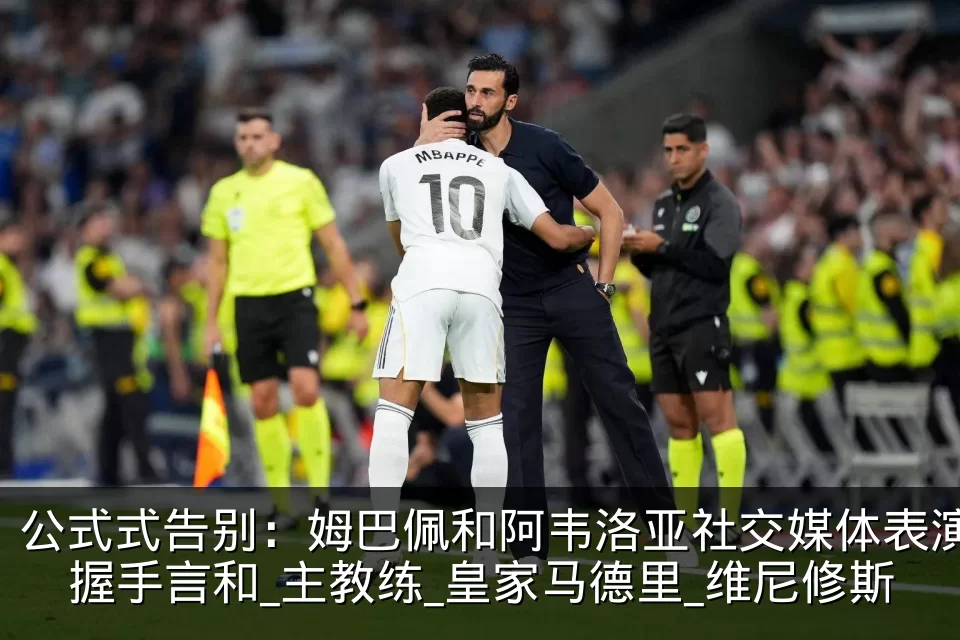 公式式告别：姆巴佩和阿韦洛亚社交媒体表演握手言和_主教练_皇家马德里_维尼修斯